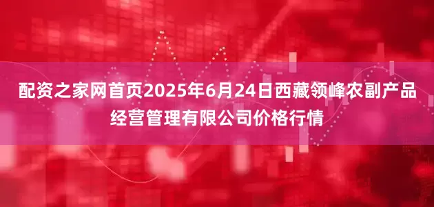 配资之家网首页2025年6月24日西藏领峰农副产品经营管理有限公司价格行情