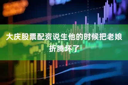 大庆股票配资说生他的时候把老娘折腾坏了