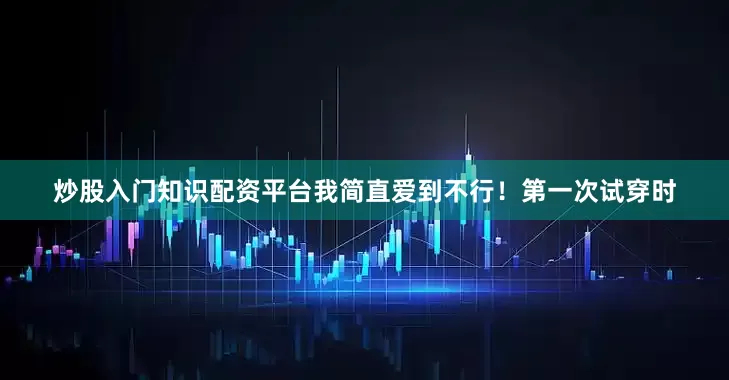 炒股入门知识配资平台我简直爱到不行！第一次试穿时