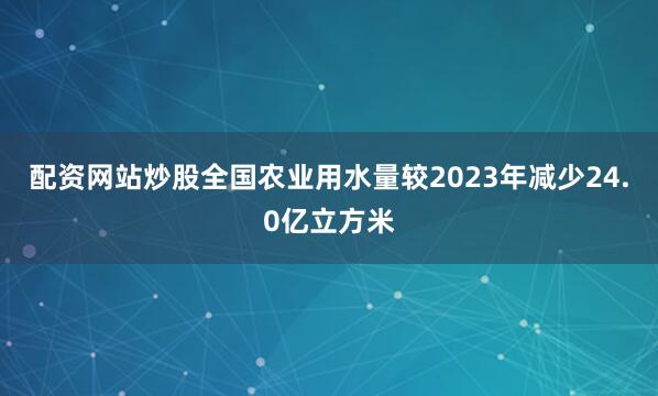 配资网站炒股全国农业用水量较2023年减少24.0亿立方米