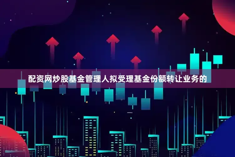 配资网炒股基金管理人拟受理基金份额转让业务的