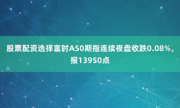 股票配资选择富时A50期指连续夜盘收跌0.08%，报13950点