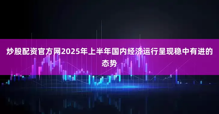 炒股配资官方网2025年上半年国内经济运行呈现稳中有进的态势