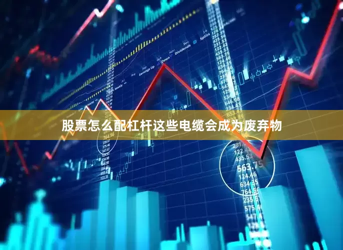 股票怎么配杠杆这些电缆会成为废弃物