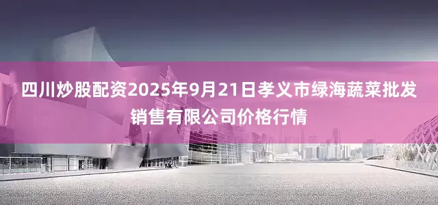四川炒股配资2025年9月21日孝义市绿海蔬菜批发销售有限公司价格行情
