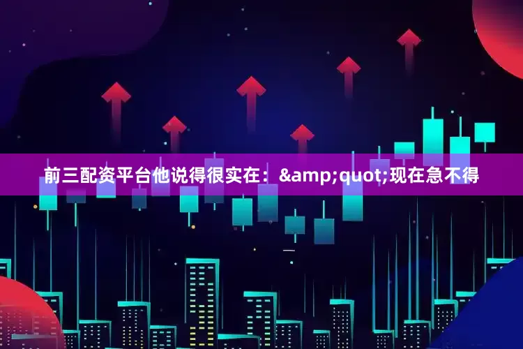 前三配资平台他说得很实在：&quot;现在急不得