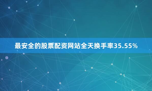 最安全的股票配资网站全天换手率35.55%