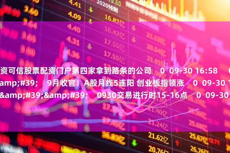 配资可信股票配资门户第四家拿到路条的公司    0  09-30 16:58     08&#39;13&#39;&#39;    9月收官！A股月线5连阳 创业板指领涨    0  09-30 16:56     59&#39;59&#39;&#39;    0930交易进行时15-16点    0  09-30 16:56     120&#39;02&#39;&#39;    0929股市大